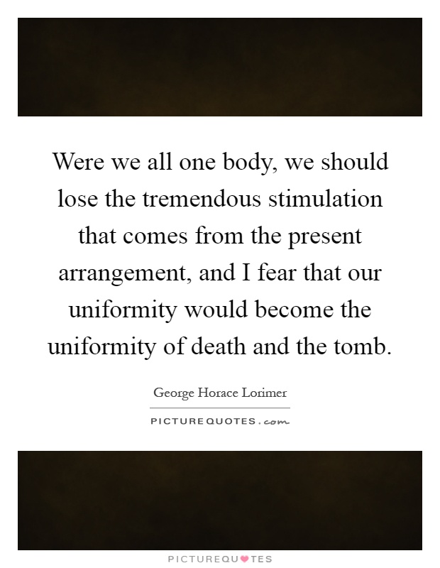 Were we all one body, we should lose the tremendous stimulation that comes from the present arrangement, and I fear that our uniformity would become the uniformity of death and the tomb Picture Quote #1