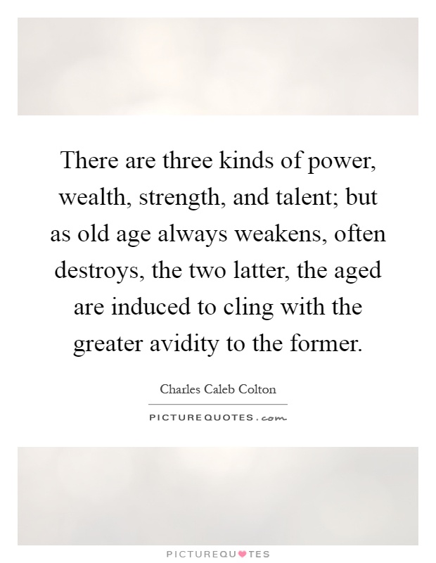 There are three kinds of power, wealth, strength, and talent; but as old age always weakens, often destroys, the two latter, the aged are induced to cling with the greater avidity to the former Picture Quote #1