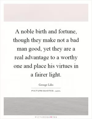 A noble birth and fortune, though they make not a bad man good, yet they are a real advantage to a worthy one and place his virtues in a fairer light Picture Quote #1