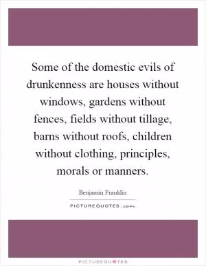 Some of the domestic evils of drunkenness are houses without windows, gardens without fences, fields without tillage, barns without roofs, children without clothing, principles, morals or manners Picture Quote #1