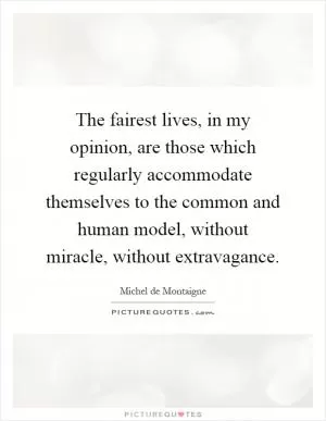The fairest lives, in my opinion, are those which regularly accommodate themselves to the common and human model, without miracle, without extravagance Picture Quote #1