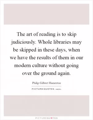 The art of reading is to skip judiciously. Whole libraries may be skipped in these days, when we have the results of them in our modern culture without going over the ground again Picture Quote #1