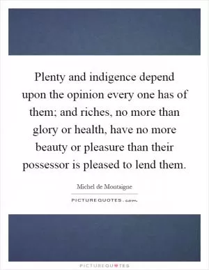 Plenty and indigence depend upon the opinion every one has of them; and riches, no more than glory or health, have no more beauty or pleasure than their possessor is pleased to lend them Picture Quote #1
