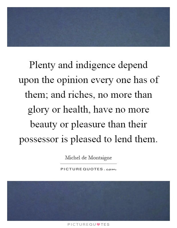 Plenty and indigence depend upon the opinion every one has of them; and riches, no more than glory or health, have no more beauty or pleasure than their possessor is pleased to lend them Picture Quote #1