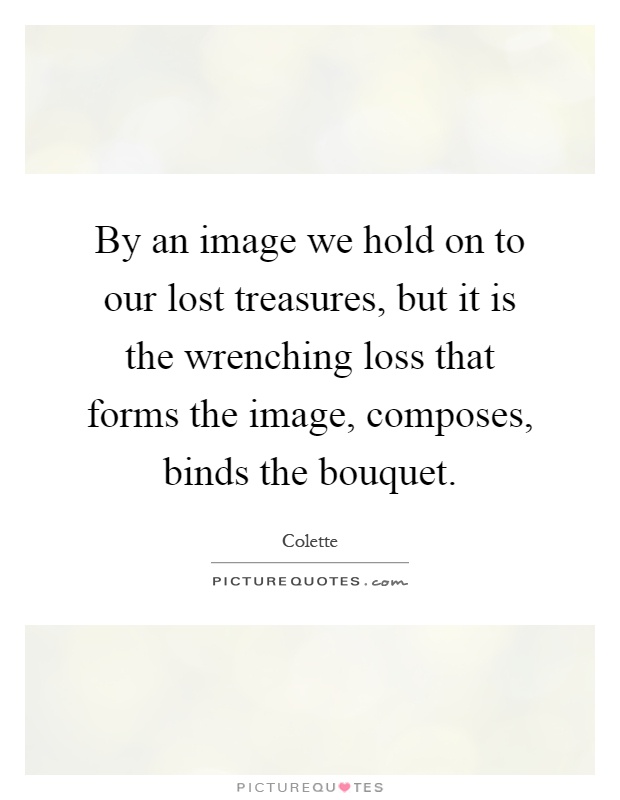 By an image we hold on to our lost treasures, but it is the wrenching loss that forms the image, composes, binds the bouquet Picture Quote #1