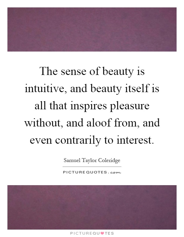 The sense of beauty is intuitive, and beauty itself is all that inspires pleasure without, and aloof from, and even contrarily to interest Picture Quote #1
