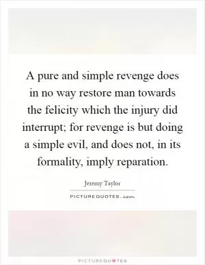 A pure and simple revenge does in no way restore man towards the felicity which the injury did interrupt; for revenge is but doing a simple evil, and does not, in its formality, imply reparation Picture Quote #1