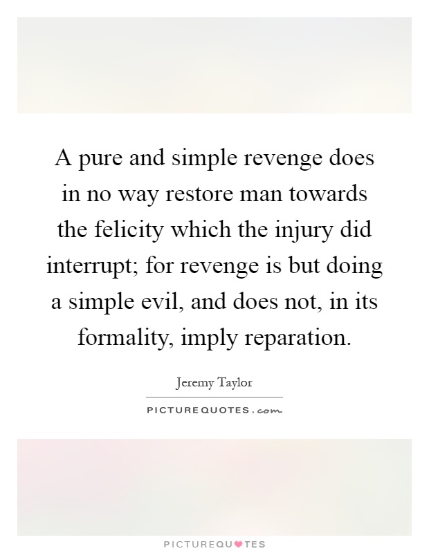 A pure and simple revenge does in no way restore man towards the felicity which the injury did interrupt; for revenge is but doing a simple evil, and does not, in its formality, imply reparation Picture Quote #1