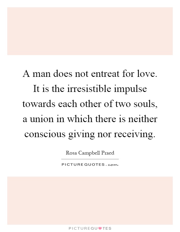 A man does not entreat for love. It is the irresistible impulse towards each other of two souls, a union in which there is neither conscious giving nor receiving Picture Quote #1