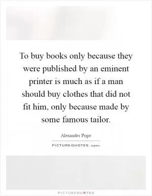 To buy books only because they were published by an eminent printer is much as if a man should buy clothes that did not fit him, only because made by some famous tailor Picture Quote #1
