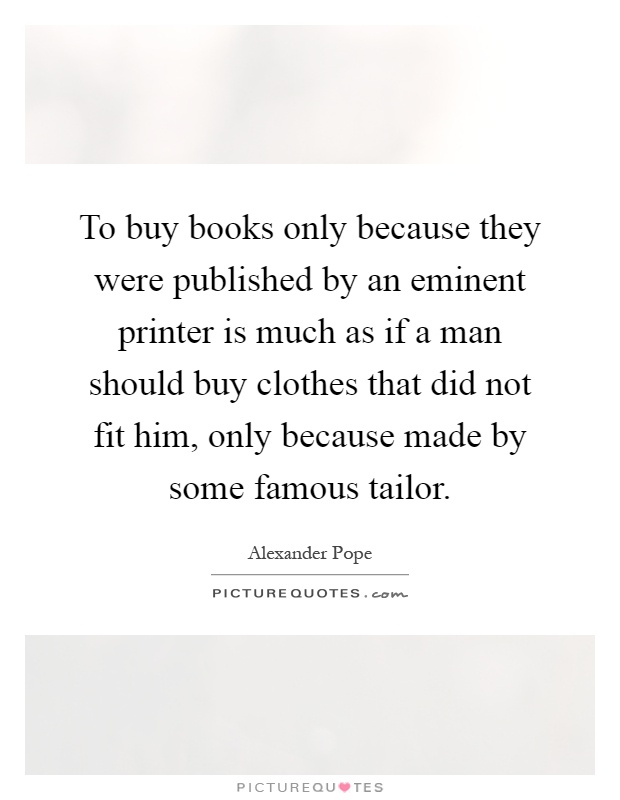 To buy books only because they were published by an eminent printer is much as if a man should buy clothes that did not fit him, only because made by some famous tailor Picture Quote #1