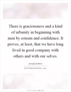 There is graciousness and a kind of urbanity in beginning with men by esteem and confidence. It proves, at least, that we have long lived in good company with others and with our selves Picture Quote #1