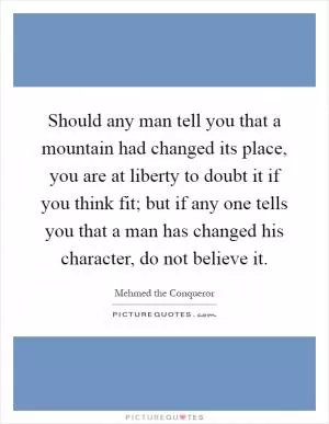 Should any man tell you that a mountain had changed its place, you are at liberty to doubt it if you think fit; but if any one tells you that a man has changed his character, do not believe it Picture Quote #1