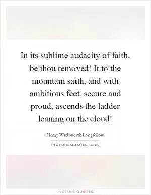 In its sublime audacity of faith, be thou removed! It to the mountain saith, and with ambitious feet, secure and proud, ascends the ladder leaning on the cloud! Picture Quote #1
