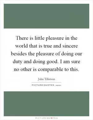 There is little pleasure in the world that is true and sincere besides the pleasure of doing our duty and doing good. I am sure no other is comparable to this Picture Quote #1