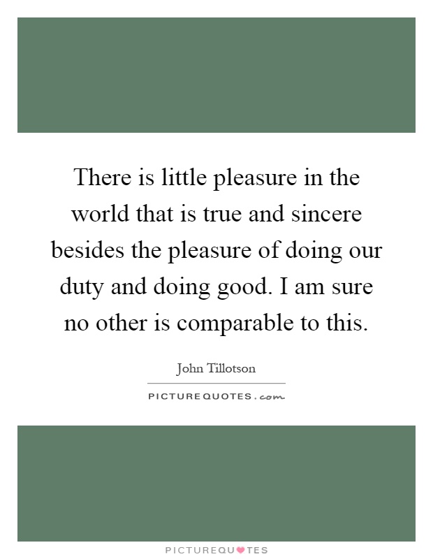 There is little pleasure in the world that is true and sincere besides the pleasure of doing our duty and doing good. I am sure no other is comparable to this Picture Quote #1