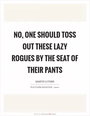 No, one should toss out these lazy rogues by the seat of their pants Picture Quote #1