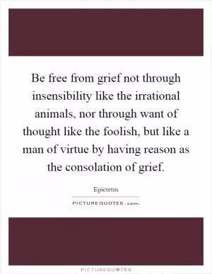 Be free from grief not through insensibility like the irrational animals, nor through want of thought like the foolish, but like a man of virtue by having reason as the consolation of grief Picture Quote #1