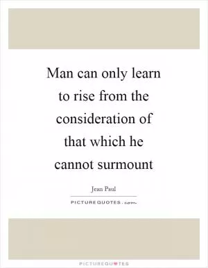 Man can only learn to rise from the consideration of that which he cannot surmount Picture Quote #1