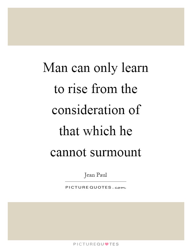 Man can only learn to rise from the consideration of that which he cannot surmount Picture Quote #1