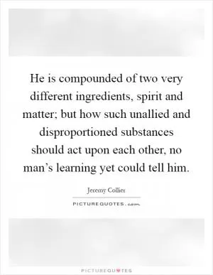 He is compounded of two very different ingredients, spirit and matter; but how such unallied and disproportioned substances should act upon each other, no man’s learning yet could tell him Picture Quote #1