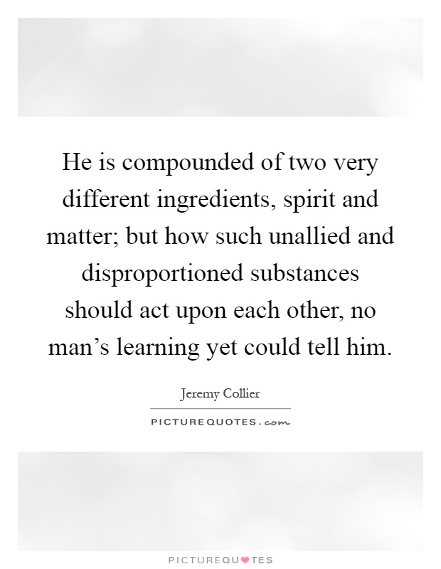 He is compounded of two very different ingredients, spirit and matter; but how such unallied and disproportioned substances should act upon each other, no man's learning yet could tell him Picture Quote #1