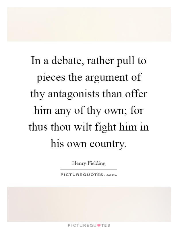 In a debate, rather pull to pieces the argument of thy antagonists than offer him any of thy own; for thus thou wilt fight him in his own country Picture Quote #1