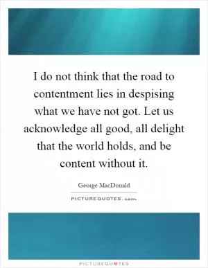 I do not think that the road to contentment lies in despising what we have not got. Let us acknowledge all good, all delight that the world holds, and be content without it Picture Quote #1