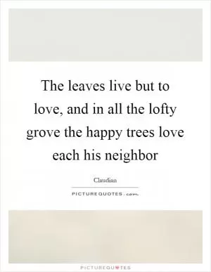 The leaves live but to love, and in all the lofty grove the happy trees love each his neighbor Picture Quote #1