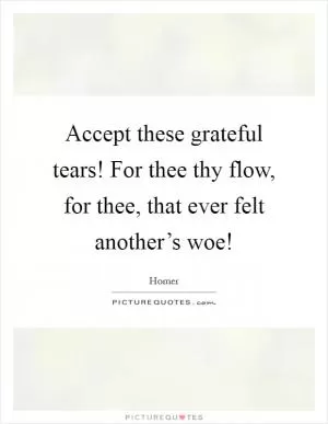 Accept these grateful tears! For thee thy flow, for thee, that ever felt another’s woe! Picture Quote #1