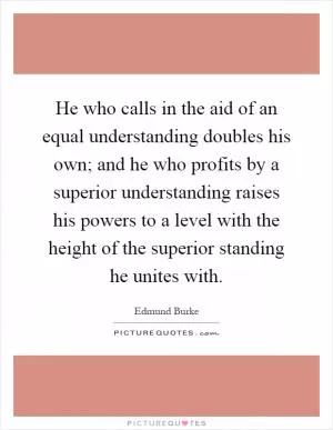 He who calls in the aid of an equal understanding doubles his own; and he who profits by a superior understanding raises his powers to a level with the height of the superior standing he unites with Picture Quote #1