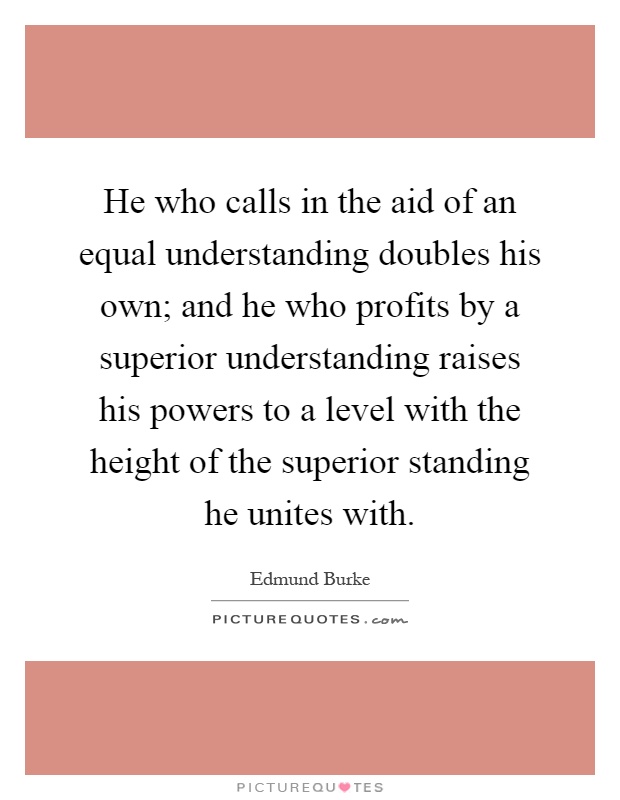 He who calls in the aid of an equal understanding doubles his own; and he who profits by a superior understanding raises his powers to a level with the height of the superior standing he unites with Picture Quote #1