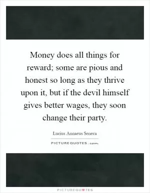 Money does all things for reward; some are pious and honest so long as they thrive upon it, but if the devil himself gives better wages, they soon change their party Picture Quote #1