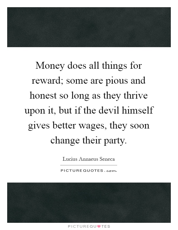 Money does all things for reward; some are pious and honest so long as they thrive upon it, but if the devil himself gives better wages, they soon change their party Picture Quote #1