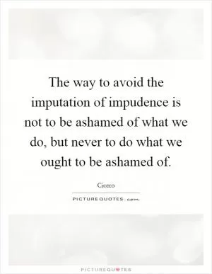 The way to avoid the imputation of impudence is not to be ashamed of what we do, but never to do what we ought to be ashamed of Picture Quote #1