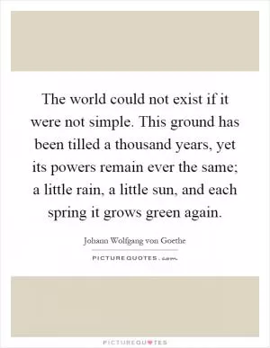 The world could not exist if it were not simple. This ground has been tilled a thousand years, yet its powers remain ever the same; a little rain, a little sun, and each spring it grows green again Picture Quote #1