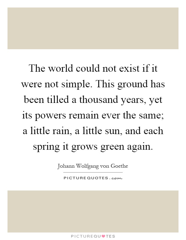The world could not exist if it were not simple. This ground has been tilled a thousand years, yet its powers remain ever the same; a little rain, a little sun, and each spring it grows green again Picture Quote #1