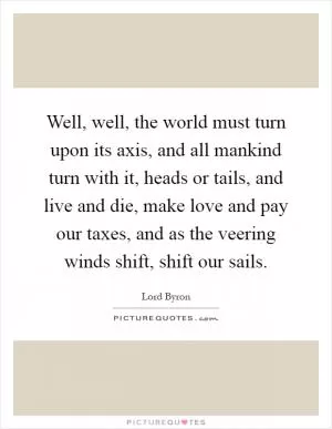 Well, well, the world must turn upon its axis, and all mankind turn with it, heads or tails, and live and die, make love and pay our taxes, and as the veering winds shift, shift our sails Picture Quote #1
