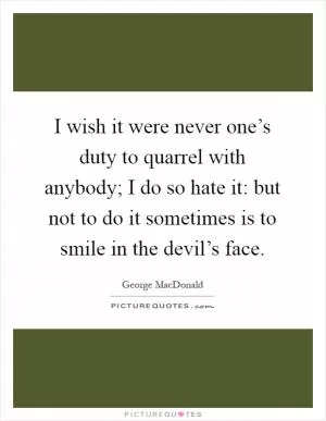 I wish it were never one’s duty to quarrel with anybody; I do so hate it: but not to do it sometimes is to smile in the devil’s face Picture Quote #1