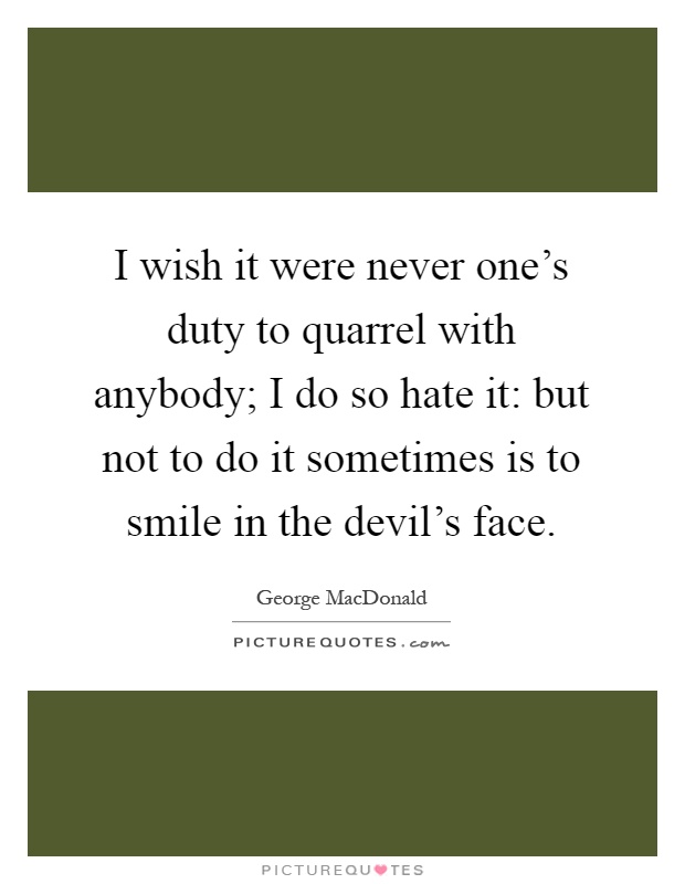 I wish it were never one's duty to quarrel with anybody; I do so hate it: but not to do it sometimes is to smile in the devil's face Picture Quote #1