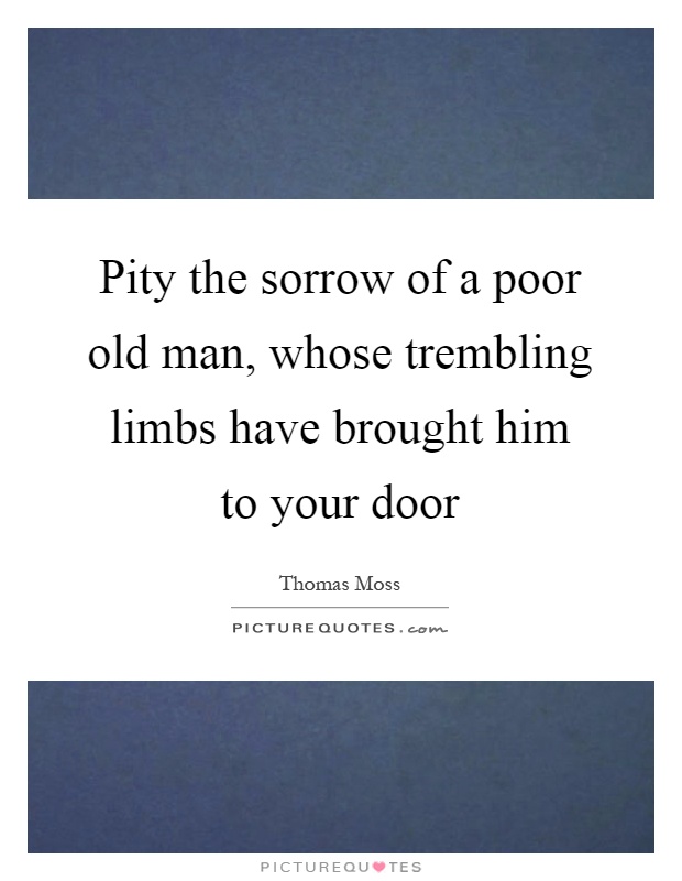 Pity the sorrow of a poor old man, whose trembling limbs have brought him to your door Picture Quote #1