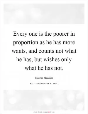 Every one is the poorer in proportion as he has more wants, and counts not what he has, but wishes only what he has not Picture Quote #1