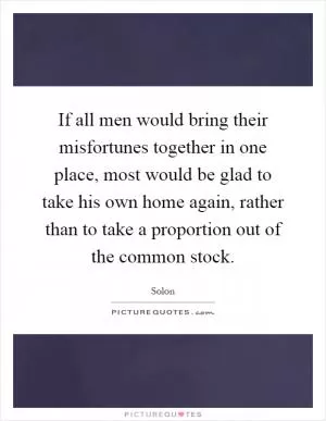 If all men would bring their misfortunes together in one place, most would be glad to take his own home again, rather than to take a proportion out of the common stock Picture Quote #1