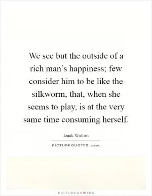 We see but the outside of a rich man’s happiness; few consider him to be like the silkworm, that, when she seems to play, is at the very same time consuming herself Picture Quote #1