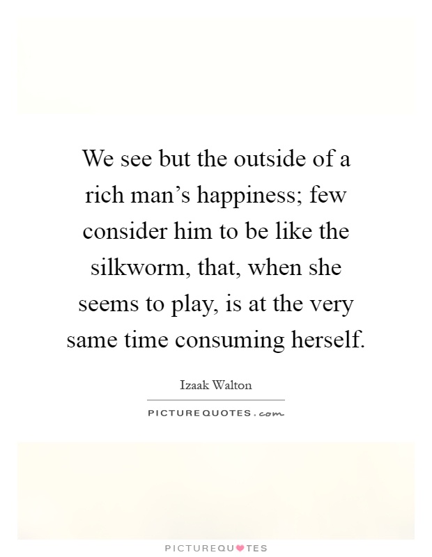 We see but the outside of a rich man's happiness; few consider him to be like the silkworm, that, when she seems to play, is at the very same time consuming herself Picture Quote #1