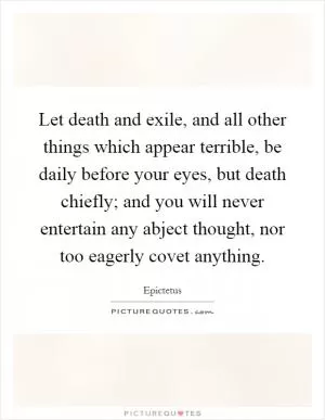 Let death and exile, and all other things which appear terrible, be daily before your eyes, but death chiefly; and you will never entertain any abject thought, nor too eagerly covet anything Picture Quote #1