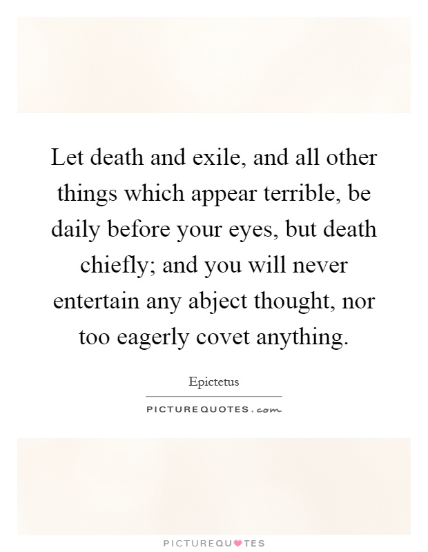 Let death and exile, and all other things which appear terrible, be daily before your eyes, but death chiefly; and you will never entertain any abject thought, nor too eagerly covet anything Picture Quote #1