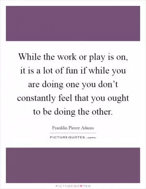 While the work or play is on, it is a lot of fun if while you are doing one you don’t constantly feel that you ought to be doing the other Picture Quote #1