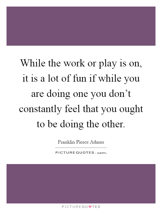While the work or play is on, it is a lot of fun if while you are doing one you don't constantly feel that you ought to be doing the other Picture Quote #1