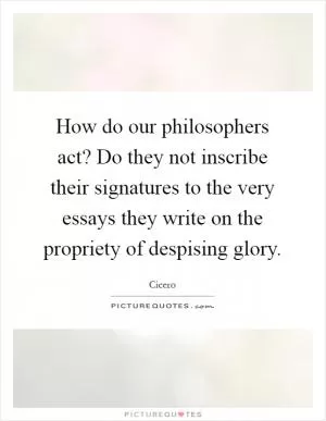 How do our philosophers act? Do they not inscribe their signatures to the very essays they write on the propriety of despising glory Picture Quote #1